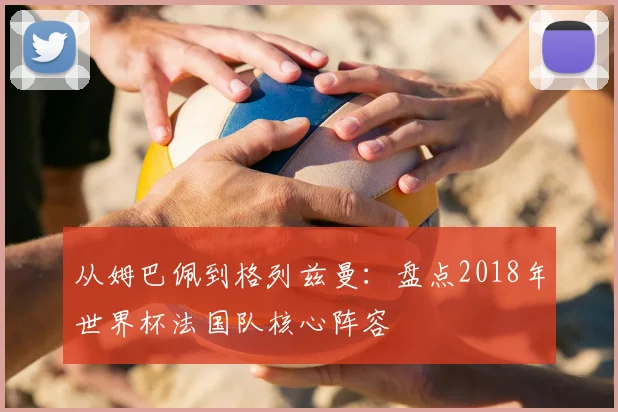 从姆巴佩到格列兹曼：盘点2018年世界杯法国队核心阵容