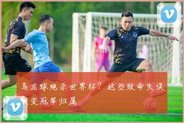 乌龙球绝杀世界杯？这些致命失误改变冠军归属