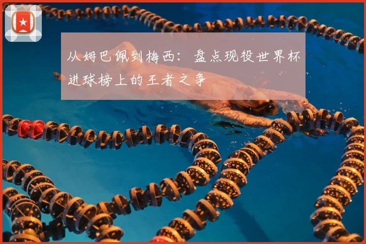 从姆巴佩到梅西：盘点现役世界杯进球榜上的王者之争
